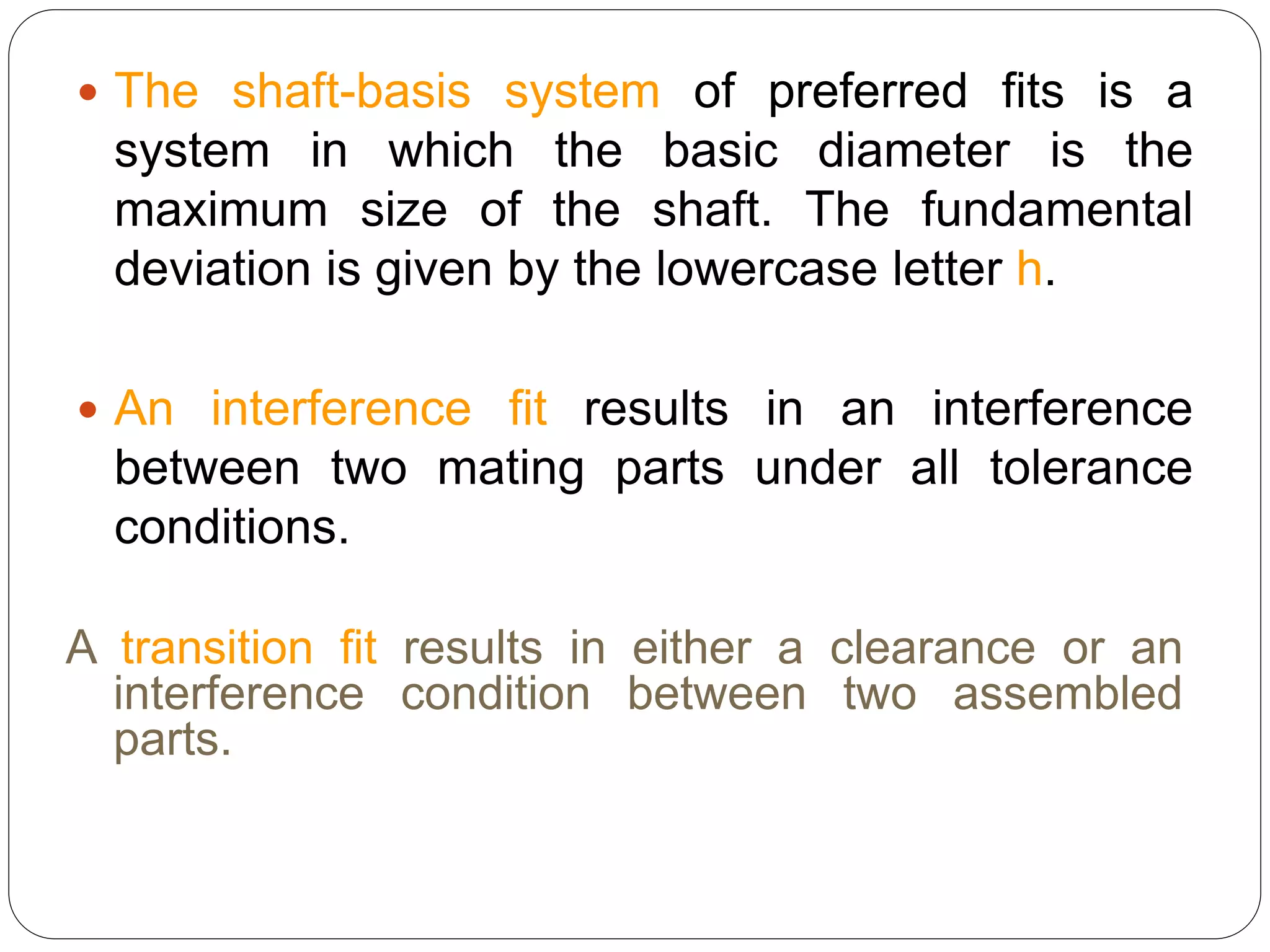  The shaft-basis system of preferred fits is a
system in which the basic diameter is the
maximum size of the shaft. The fundamental
deviation is given by the lowercase letter h.
 An interference fit results in an interference
between two mating parts under all tolerance
conditions.
A transition fit results in either a clearance or an
interference condition between two assembled
parts.
 