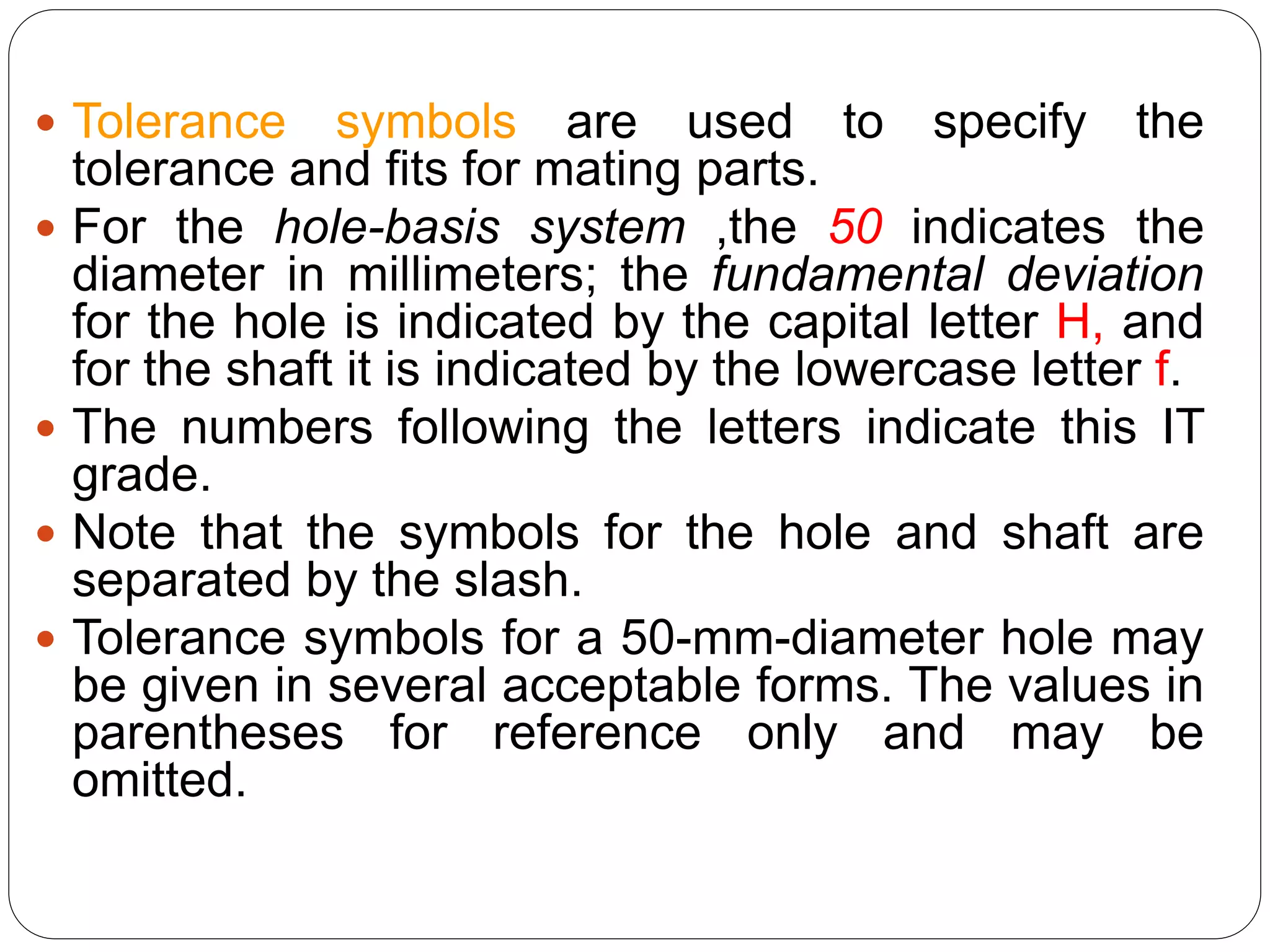  Tolerance symbols are used to specify the
tolerance and fits for mating parts.
 For the hole-basis system ,the 50 indicates the
diameter in millimeters; the fundamental deviation
for the hole is indicated by the capital letter H, and
for the shaft it is indicated by the lowercase letter f.
 The numbers following the letters indicate this IT
grade.
 Note that the symbols for the hole and shaft are
separated by the slash.
 Tolerance symbols for a 50-mm-diameter hole may
be given in several acceptable forms. The values in
parentheses for reference only and may be
omitted.
 