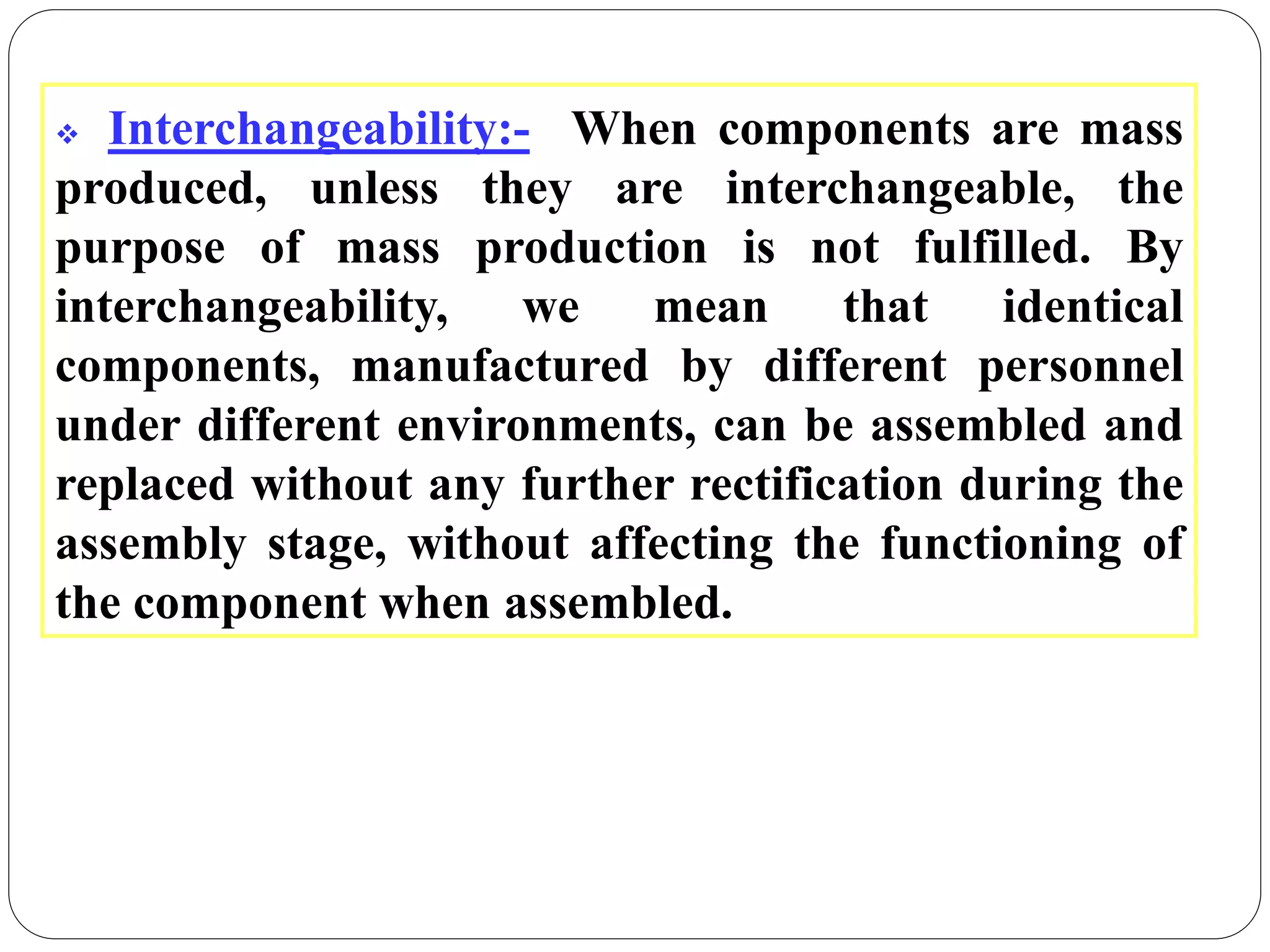  Interchangeability:- When components are mass
produced, unless they are interchangeable, the
purpose of mass production is not fulfilled. By
interchangeability, we mean that identical
components, manufactured by different personnel
under different environments, can be assembled and
replaced without any further rectification during the
assembly stage, without affecting the functioning of
the component when assembled.
 