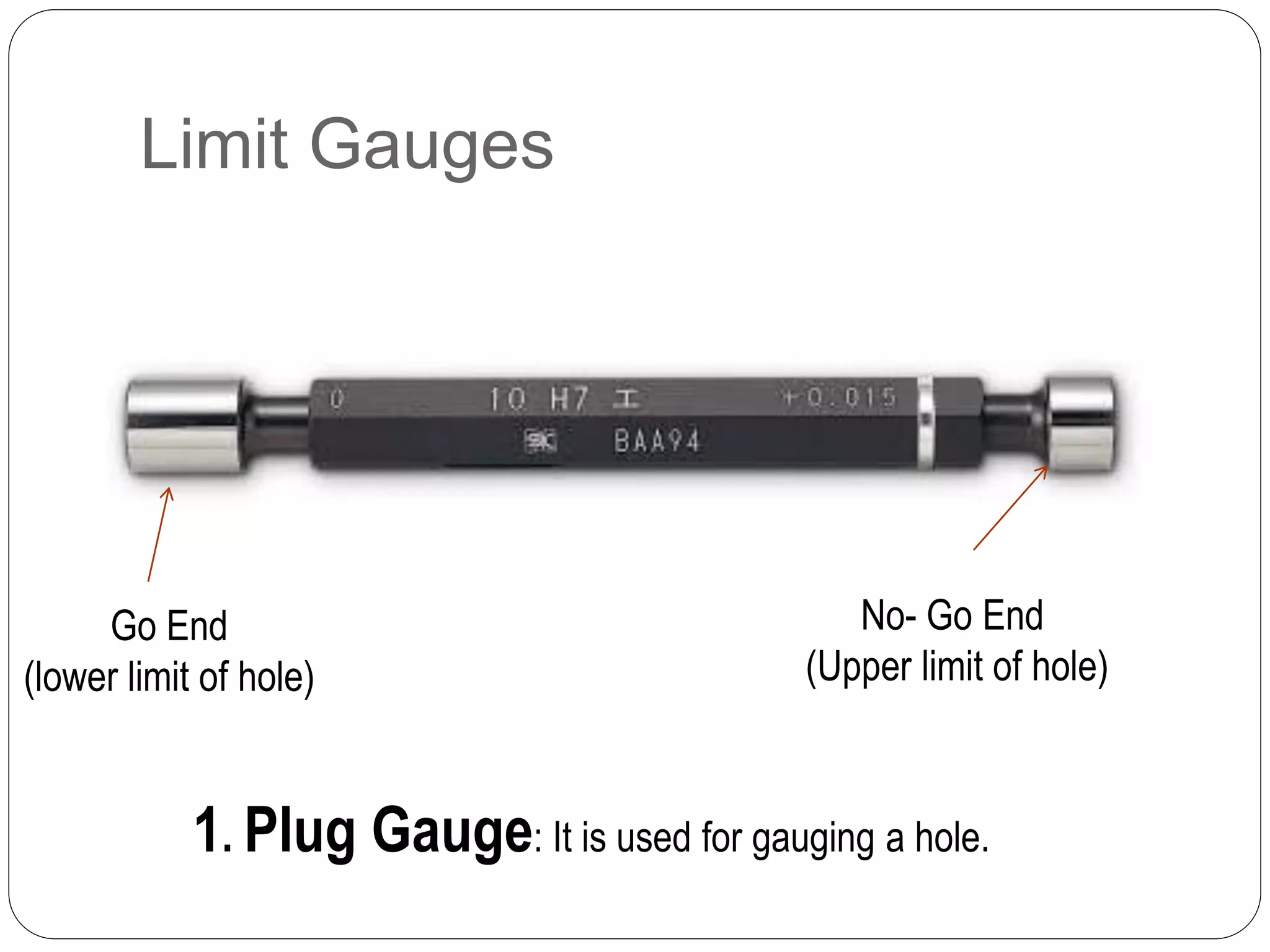 Limit Gauges
1. Plug Gauge: It is used for gauging a hole.
Go End
(lower limit of hole)
No- Go End
(Upper limit of hole)
 