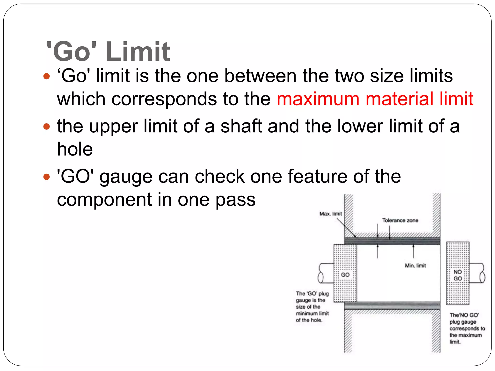 'Go' Limit
 ‘Go' limit is the one between the two size limits
which corresponds to the maximum material limit
 the upper limit of a shaft and the lower limit of a
hole
 'GO' gauge can check one feature of the
component in one pass
 
