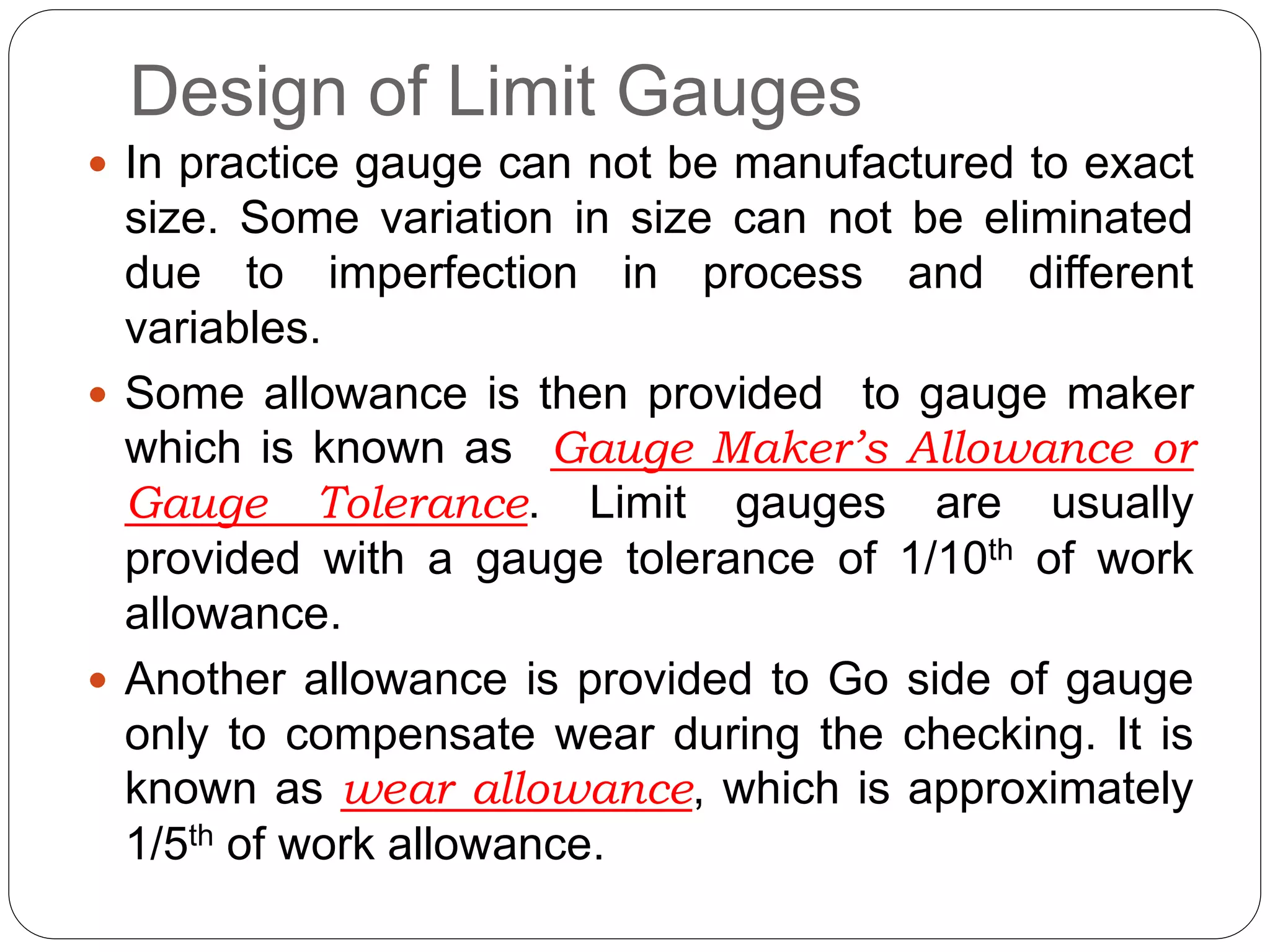 Design of Limit Gauges
 In practice gauge can not be manufactured to exact
size. Some variation in size can not be eliminated
due to imperfection in process and different
variables.
 Some allowance is then provided to gauge maker
which is known as Gauge Maker’s Allowance or
Gauge Tolerance. Limit gauges are usually
provided with a gauge tolerance of 1/10th of work
allowance.
 Another allowance is provided to Go side of gauge
only to compensate wear during the checking. It is
known as wear allowance, which is approximately
1/5th of work allowance.
 