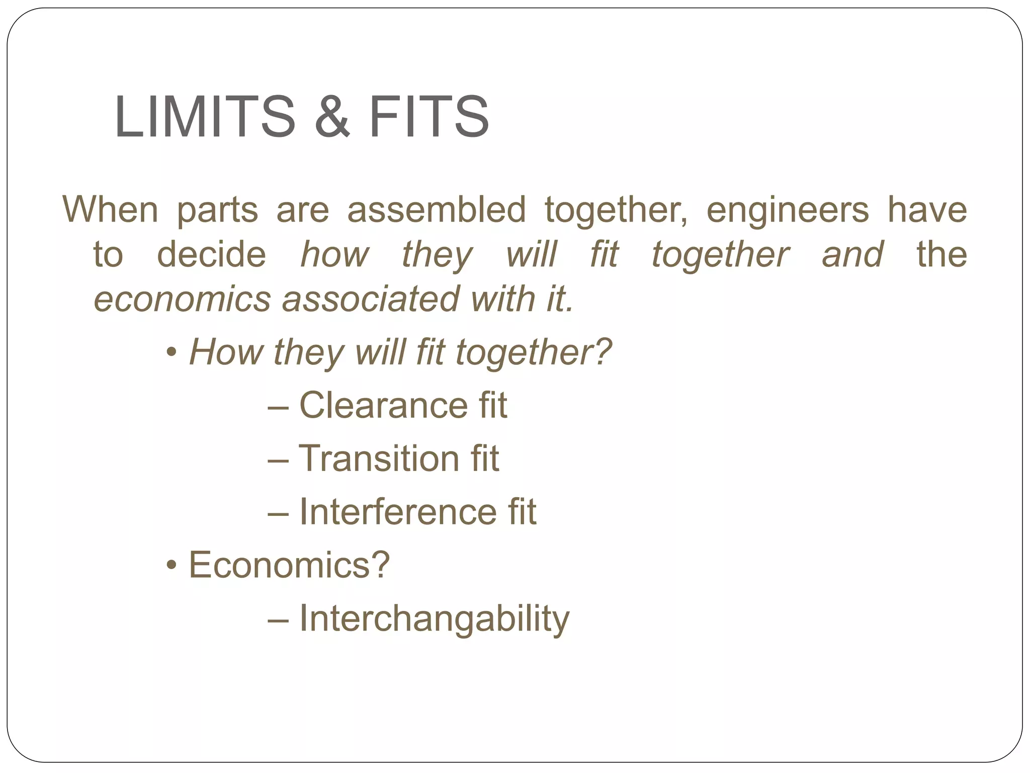 LIMITS & FITS
When parts are assembled together, engineers have
to decide how they will fit together and the
economics associated with it.
• How they will fit together?
– Clearance fit
– Transition fit
– Interference fit
• Economics?
– Interchangability
 