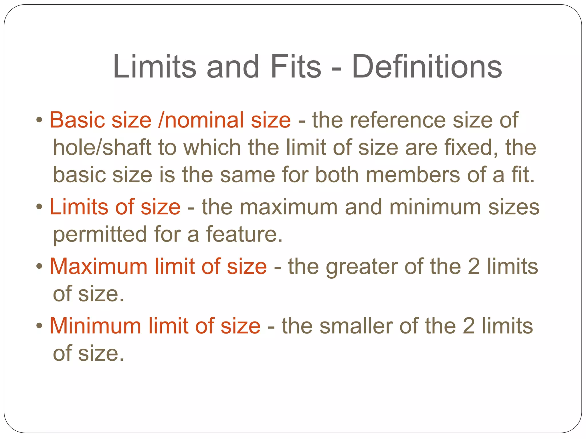 Limits and Fits - Definitions
• Basic size /nominal size - the reference size of
hole/shaft to which the limit of size are fixed, the
basic size is the same for both members of a fit.
• Limits of size - the maximum and minimum sizes
permitted for a feature.
• Maximum limit of size - the greater of the 2 limits
of size.
• Minimum limit of size - the smaller of the 2 limits
of size.
 