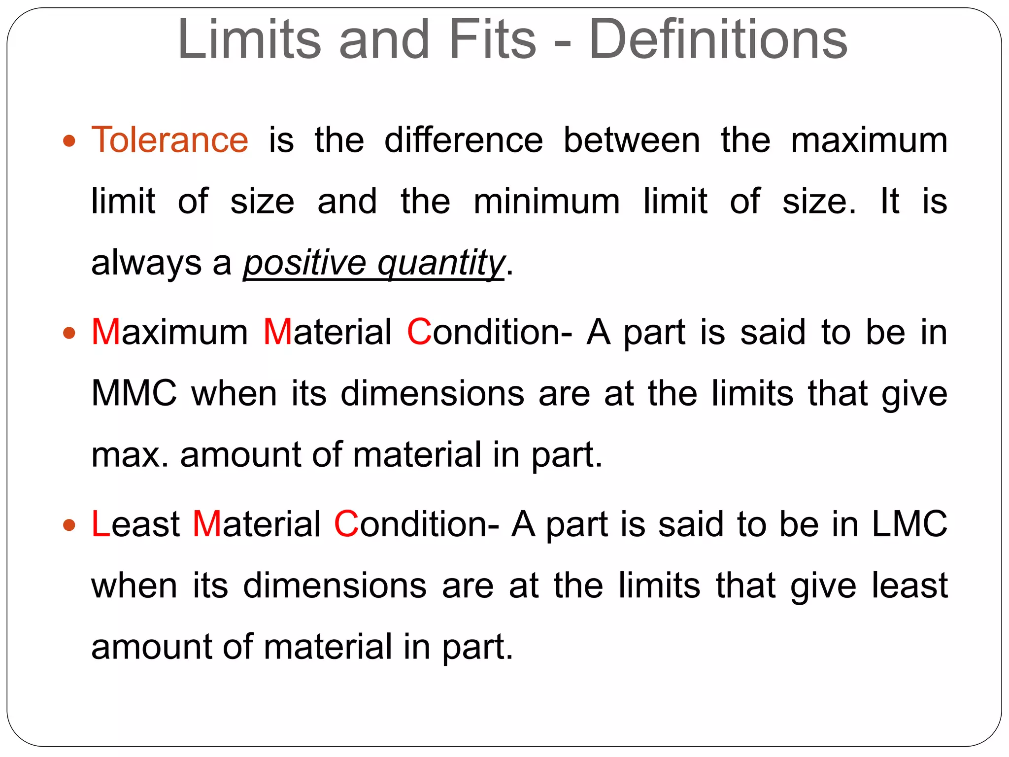Limits and Fits - Definitions
 Tolerance is the difference between the maximum
limit of size and the minimum limit of size. It is
always a positive quantity.
 Maximum Material Condition- A part is said to be in
MMC when its dimensions are at the limits that give
max. amount of material in part.
 Least Material Condition- A part is said to be in LMC
when its dimensions are at the limits that give least
amount of material in part.
 