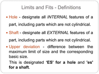 Limits and Fits - Definitions
 Hole - designate all INTERNAL features of a
part, including parts which are not cylindrical.
 Shaft - designate all EXTERNAL features of a
part, including parts which are not cylindrical.
 Upper deviation - difference between the
maximum limit of size and the corresponding
basic size.
This is designated ‘ES' for a hole and 'es'
for a shaft.
 