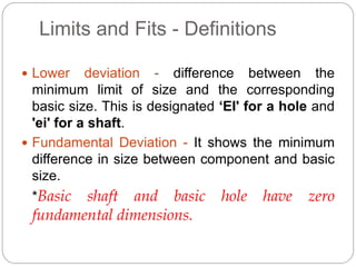 Limits and Fits - Definitions
 Lower deviation - difference between the
minimum limit of size and the corresponding
basic size. This is designated ‘EI' for a hole and
'ei' for a shaft.
 Fundamental Deviation - It shows the minimum
difference in size between component and basic
size.
*Basic shaft and basic hole have zero
fundamental dimensions.
 