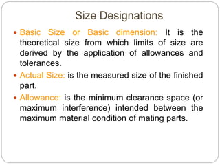 Size Designations
 Basic Size or Basic dimension: It is the
theoretical size from which limits of size are
derived by the application of allowances and
tolerances.
 Actual Size: is the measured size of the finished
part.
 Allowance: is the minimum clearance space (or
maximum interference) intended between the
maximum material condition of mating parts.
 