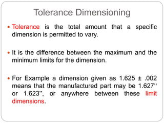Tolerance Dimensioning
 Tolerance is the total amount that a specific
dimension is permitted to vary.
 It is the difference between the maximum and the
minimum limits for the dimension.
 For Example a dimension given as 1.625 ± .002
means that the manufactured part may be 1.627”
or 1.623”, or anywhere between these limit
dimensions.
 