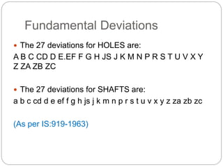 Fundamental Deviations
 The 27 deviations for HOLES are:
A B C CD D E.EF F G H JS J K M N P R S T U V X Y
Z ZA ZB ZC
 The 27 deviations for SHAFTS are:
a b c cd d e ef f g h js j k m n p r s t u v x y z za zb zc
(As per IS:919-1963)
 