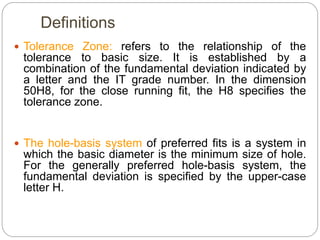 Definitions
 Tolerance Zone: refers to the relationship of the
tolerance to basic size. It is established by a
combination of the fundamental deviation indicated by
a letter and the IT grade number. In the dimension
50H8, for the close running fit, the H8 specifies the
tolerance zone.
 The hole-basis system of preferred fits is a system in
which the basic diameter is the minimum size of hole.
For the generally preferred hole-basis system, the
fundamental deviation is specified by the upper-case
letter H.
 