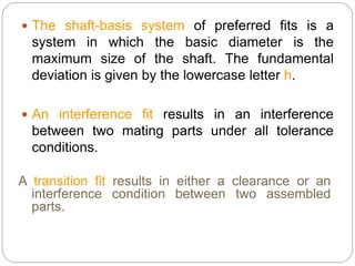  The shaft-basis system of preferred fits is a
system in which the basic diameter is the
maximum size of the shaft. The fundamental
deviation is given by the lowercase letter h.
 An interference fit results in an interference
between two mating parts under all tolerance
conditions.
A transition fit results in either a clearance or an
interference condition between two assembled
parts.
 