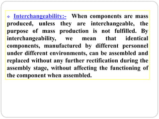  Interchangeability:- When components are mass
produced, unless they are interchangeable, the
purpose of mass production is not fulfilled. By
interchangeability, we mean that identical
components, manufactured by different personnel
under different environments, can be assembled and
replaced without any further rectification during the
assembly stage, without affecting the functioning of
the component when assembled.
 