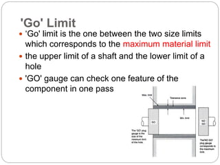 'Go' Limit
 ‘Go' limit is the one between the two size limits
which corresponds to the maximum material limit
 the upper limit of a shaft and the lower limit of a
hole
 'GO' gauge can check one feature of the
component in one pass
 