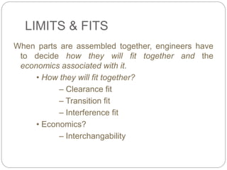 LIMITS & FITS
When parts are assembled together, engineers have
to decide how they will fit together and the
economics associated with it.
• How they will fit together?
– Clearance fit
– Transition fit
– Interference fit
• Economics?
– Interchangability
 