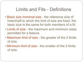 Limits and Fits - Definitions
• Basic size /nominal size - the reference size of
hole/shaft to which the limit of size are fixed, the
basic size is the same for both members of a fit.
• Limits of size - the maximum and minimum sizes
permitted for a feature.
• Maximum limit of size - the greater of the 2 limits
of size.
• Minimum limit of size - the smaller of the 2 limits
of size.
 