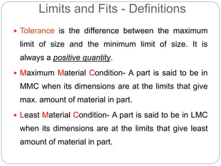 Limits and Fits - Definitions
 Tolerance is the difference between the maximum
limit of size and the minimum limit of size. It is
always a positive quantity.
 Maximum Material Condition- A part is said to be in
MMC when its dimensions are at the limits that give
max. amount of material in part.
 Least Material Condition- A part is said to be in LMC
when its dimensions are at the limits that give least
amount of material in part.
 