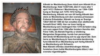 Albrekt av Mecklenburg (även känd som Albrekt III av
Mecklenburg), född 1338/1340, död 31 mars eller 1
april 1412 i Doberan i Mecklenburg, var 1364–1389
kung av Sverige och 1379–1412 hertig av
Mecklenburg. Albrekt var son till hertig Albrekt den
store av Mecklenburg och den svenska prinsessan
Eufemia Eriksdotter. Albrekt var kung av Sverige
1363/1364 till 1389 då han avsattes (han abdikerade
formellt först 1405). Han var även hertig av
Mecklenburg som medregent från 1379 då fadern dog
och som regent från 1384 efter brodern Henriks död.
Först 1395, då Albrekt frigivits ur drottning
Margaretas fångenskap, kunde han personligen
återvända till Mecklenburg och ta upp styret där. Som
herre av Mecklenburg är hans korrekta benämning
furst Albrekt III av Mecklenburg och hertig Albrekt II
av Mecklenburg och Schwerin.
Med Albrekt infördes obotrithövdingen Niklots
furstehus (även kallat Mecklenburgska ätten) i den
svenska regentlängden.
 