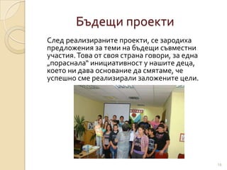 Бъдещи проекти
След реализираните проекти, се зародиха
предложения за теми на бъдещи съвместни
участия. Това от своя страна говори, за една
„пораснала“ инициативност у нашите деца,
което ни дава основание да смятаме, че
успешно сме реализирали заложените цели.




                                               18
 
