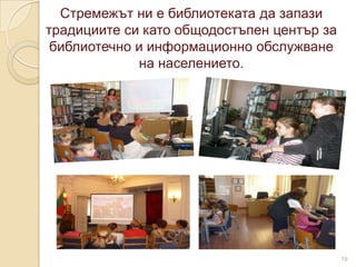 Стремежът ни е библиотеката да запази
традициите си като общодостъпен център за
 библиотечно и информационно обслужване
             на населението.




                                            19
 