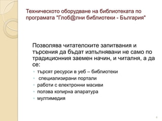 Техническото оборудване на библиотеката по
програмата "Глоб@лни библиотеки - България"




  Позволява читателските запитвания и
  търсения да бъдат изпълнявани не само по
  традиционния заемен начин, и читалня, а да
  се:
  ◦   търсят ресурси в уеб – библиотеки
  ◦    специализирани портали
  ◦   работи с електронни масиви
  ◦   ползва копирна апаратура
  ◦   мултимедия


                                               4
 