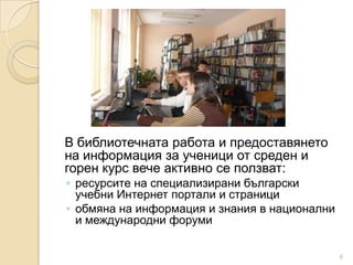 В библиотечната работа и предоставянето
на информация за ученици от среден и
горен курс вече активно се ползват:
◦ ресурсите на специализирани български
  учебни Интернет портали и страници
◦ обмяна на информация и знания в национални
  и международни форуми

                                               6
 