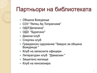 Партньори на библиотеката
    Община Божурище
    СОУ "Летец Хр.Топракчиев"
    ОДЗ"Детелина"
    ОДЗ "Буратино"
    Дамски клуб
    Спортен клуб
    Гражданско сдружение "Заедно за община
     Божурище "
    Клуб на запасните офицери
    Литературен клуб "Дамаскин "
    Защитено жилище
    Клуб на пенсионера

                                              7
 