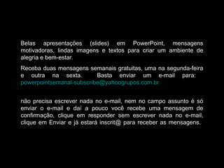 Belas apresentações (slides) em PowerPoint, mensagens
motivadoras, lindas imagens e textos para criar um ambiente de
alegria e bem-estar.
Receba duas mensagens semanais gratuitas, uma na segunda-feira
e outra na sexta. Basta enviar um e-mail para:
powerpointsemanal-subscribe@yahoogrupos.com.br
não precisa escrever nada no e-mail, nem no campo assunto é só
enviar o e-mail e daí a pouco você recebe uma mensagem de
confirmação, clique em responder sem escrever nada no e-mail,
clique em Enviar e já estará inscrit@ para receber as mensagens.
 