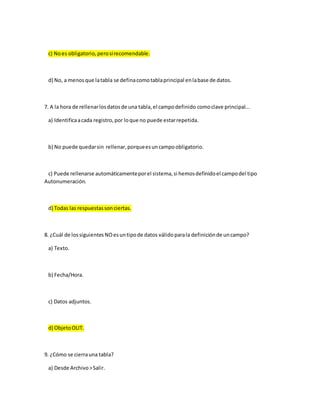 c) Noes obligatorio,perosírecomendable.
d) No, a menosque latabla se definacomotablaprincipal enlabase de datos.
7. A la hora de rellenarlosdatosde una tabla,el campodefinido comoclave principal...
a) Identificaacada registro,por loque no puede estarrepetida.
b) No puede quedarsin rellenar,porqueesuncampoobligatorio.
c) Puede rellenarse automáticamenteporel sistema,si hemosdefinidoel campodel tipo
Autonumeración.
d) Todas las respuestassonciertas.
8. ¿Cuál de lossiguientesNOesuntipode datos válidoparala definiciónde uncampo?
a) Texto.
b) Fecha/Hora.
c) Datos adjuntos.
d) ObjetoOLIT.
9. ¿Cómo se cierrauna tabla?
a) Desde Archivo>Salir.
 