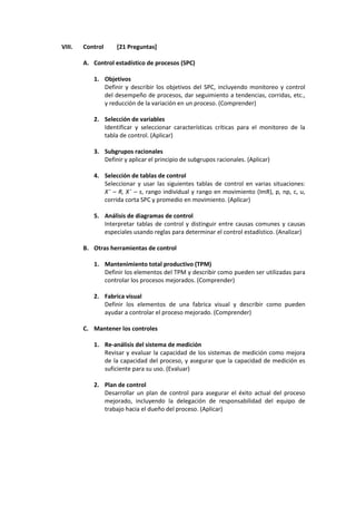 VIII. Control [21 Preguntas]
A. Control estadístico de procesos (SPC)
1. Objetivos
Definir y describir los objetivos del SPC, incluyendo monitoreo y control
del desempeño de procesos, dar seguimiento a tendencias, corridas, etc.,
y reducción de la variación en un proceso. (Comprender)
2. Selección de variables
Identificar y seleccionar características críticas para el monitoreo de la
tabla de control. (Aplicar)
3. Subgrupos racionales
Definir y aplicar el principio de subgrupos racionales. (Aplicar)
4. Selección de tablas de control
Seleccionar y usar las siguientes tablas de control en varias situaciones:
X¯ – R, X¯ – s, rango individual y rango en movimiento (ImR), p, np, c, u,
corrida corta SPC y promedio en movimiento. (Aplicar)
5. Análisis de diagramas de control
Interpretar tablas de control y distinguir entre causas comunes y causas
especiales usando reglas para determinar el control estadístico. (Analizar)
B. Otras herramientas de control
1. Mantenimiento total productivo (TPM)
Definir los elementos del TPM y describir como pueden ser utilizadas para
controlar los procesos mejorados. (Comprender)
2. Fabrica visual
Definir los elementos de una fabrica visual y describir como pueden
ayudar a controlar el proceso mejorado. (Comprender)
C. Mantener los controles
1. Re-análisis del sistema de medición
Revisar y evaluar la capacidad de los sistemas de medición como mejora
de la capacidad del proceso, y asegurar que la capacidad de medición es
suficiente para su uso. (Evaluar)
2. Plan de control
Desarrollar un plan de control para asegurar el éxito actual del proceso
mejorado, incluyendo la delegación de responsabilidad del equipo de
trabajo hacia el dueño del proceso. (Aplicar)
 