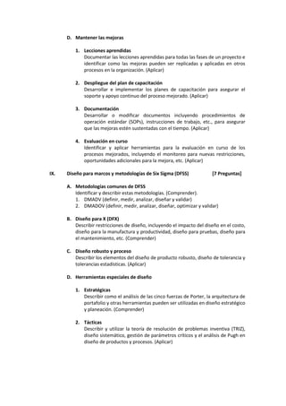 D. Mantener las mejoras
1. Lecciones aprendidas
Documentar las lecciones aprendidas para todas las fases de un proyecto e
identificar como las mejoras pueden ser replicadas y aplicadas en otros
procesos en la organización. (Aplicar)
2. Despliegue del plan de capacitación
Desarrollar e implementar los planes de capacitación para asegurar el
soporte y apoyo continuo del proceso mejorado. (Aplicar)
3. Documentación
Desarrollar o modificar documentos incluyendo procedimientos de
operación estándar (SOPs), instrucciones de trabajo, etc., para asegurar
que las mejoras estén sustentadas con el tiempo. (Aplicar)
4. Evaluación en curso
Identificar y aplicar herramientas para la evaluación en curso de los
procesos mejorados, incluyendo el monitoreo para nuevas restricciones,
oportunidades adicionales para la mejora, etc. (Aplicar)
IX. Diseño para marcos y metodologías de Six Sigma (DFSS) [7 Preguntas]
A. Metodologías comunes de DFSS
Identificar y describir estas metodologías. (Comprender).
1. DMADV (definir, medir, analizar, diseñar y validar)
2. DMADOV (definir, medir, analizar, diseñar, optimizar y validar)
B. Diseño para X (DFX)
Describir restricciones de diseño, incluyendo el impacto del diseño en el costo,
diseño para la manufactura y productividad, diseño para pruebas, diseño para
el mantenimiento, etc. (Comprender)
C. Diseño robusto y proceso
Describir los elementos del diseño de producto robusto, diseño de tolerancia y
tolerancias estadísticas. (Aplicar)
D. Herramientas especiales de diseño
1. Estratégicas
Describir como el análisis de las cinco fuerzas de Porter, la arquitectura de
portafolio y otras herramientas pueden ser utilizadas en diseño estratégico
y planeación. (Comprender)
2. Tácticas
Describir y utilizar la teoría de resolución de problemas inventiva (TRIZ),
diseño sistemático, gestión de parámetros críticos y el análisis de Pugh en
diseño de productos y procesos. (Aplicar)
 