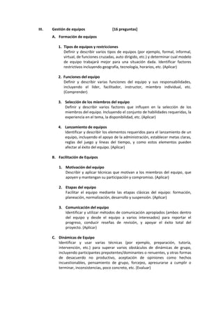 III. Gestión de equipos [16 preguntas]
A. Formación de equipos
1. Tipos de equipos y restricciones
Definir y describir varios tipos de equipos (por ejemplo, formal, informal,
virtual, de funciones cruzadas, auto dirigido, etc.) y determinar cual modelo
de equipo trabajará mejor para una situación dada. Identificar factores
restrictivos incluyendo geografía, tecnología, horarios, etc. (Aplicar)
2. Funciones del equipo
Definir y describir varias funciones del equipo y sus responsabilidades,
incluyendo el líder, facilitador, instructor, miembro individual, etc.
(Comprender)
3. Selección de los miembros del equipo
Definir y describir varios factores que influyen en la selección de los
miembros del equipo. Incluyendo el conjunto de habilidades requeridas, la
experiencia en el tema, la disponibilidad, etc. (Aplicar)
4. Lanzamiento de equipos
Identificar y describir los elementos requeridos para el lanzamiento de un
equipo, incluyendo el apoyo de la administración, establecer metas claras,
reglas del juego y líneas del tiempo, y como estos elementos pueden
afectar al éxito del equipo. (Aplicar)
B. Facilitación de Equipos
1. Motivación del equipo
Describir y aplicar técnicas que motivan a los miembros del equipo, que
apoyen y mantengan su participación y compromiso. (Aplicar)
2. Etapas del equipo
Facilitar el equipo mediante las etapas clásicas del equipo: formación,
planeación, normalización, desarrollo y suspensión. (Aplicar)
3. Comunicación del equipo
Identificar y utilizar métodos de comunicación apropiados (ambos dentro
del equipo y desde el equipo a varios interesados) para reportar el
progreso, conducir reseñas de revisión, y apoyar el éxito total del
proyecto. (Aplicar)
C. Dinámicas de Equipo
Identificar y usar varias técnicas (por ejemplo, preparación, tutoría,
intervención, etc.) para superar varios obstáculos de dinámicas de grupo,
incluyendo participantes prepotentes/dominantes o renuentes, y otras formas
de desacuerdo no productivo, aceptación de opiniones como hechos
incuestionables, pensamiento de grupo, forcejeo, apresurarse a cumplir o
terminar, inconsistencias, poco concreto, etc. (Evaluar)
 