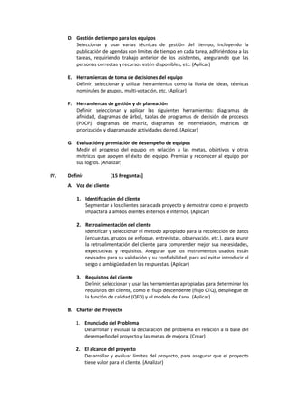 D. Gestión de tiempo para los equipos
Seleccionar y usar varias técnicas de gestión del tiempo, incluyendo la
publicación de agendas con límites de tiempo en cada tarea, adhiriéndose a las
tareas, requiriendo trabajo anterior de los asistentes, asegurando que las
personas correctas y recursos estén disponibles, etc. (Aplicar)
E. Herramientas de toma de decisiones del equipo
Definir, seleccionar y utilizar herramientas como la lluvia de ideas, técnicas
nominales de grupos, multi-votación, etc. (Aplicar)
F. Herramientas de gestión y de planeación
Definir, seleccionar y aplicar las siguientes herramientas: diagramas de
afinidad, diagramas de árbol, tablas de programas de decisión de procesos
(PDCP), diagramas de matríz, diagramas de interrelación, matrices de
priorización y diagramas de actividades de red. (Aplicar)
G. Evaluación y premiación de desempeño de equipos
Medir el progreso del equipo en relación a las metas, objetivos y otras
métricas que apoyen el éxito del equipo. Premiar y reconocer al equipo por
sus logros. (Analizar)
IV. Definir [15 Preguntas]
A. Voz del cliente
1. Identificación del cliente
Segmentar a los clientes para cada proyecto y demostrar como el proyecto
impactará a ambos clientes externos e internos. (Aplicar)
2. Retroalimentación del cliente
Identificar y seleccionar el método apropiado para la recolección de datos
(encuestas, grupos de enfoque, entrevistas, observación, etc.), para reunir
la retroalimentación del cliente para comprender mejor sus necesidades,
expectativas y requisitos. Asegurar que los instrumentos usados están
revisados para su validación y su confiabilidad, para así evitar introducir el
sesgo o ambigüedad en las respuestas. (Aplicar)
3. Requisitos del cliente
Definir, seleccionar y usar las herramientas apropiadas para determinar los
requisitos del cliente, como el flujo descendente (flujo CTQ), despliegue de
la función de calidad (QFD) y el modelo de Kano. (Aplicar)
B. Charter del Proyecto
1. Enunciado del Problema
Desarrollar y evaluar la declaración del problema en relación a la base del
desempeño del proyecto y las metas de mejora. (Crear)
2. El alcance del proyecto
Desarrollar y evaluar límites del proyecto, para asegurar que el proyecto
tiene valor para el cliente. (Analizar)
 