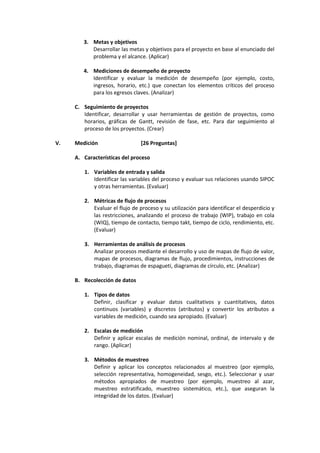3. Metas y objetivos
Desarrollar las metas y objetivos para el proyecto en base al enunciado del
problema y el alcance. (Aplicar)
4. Mediciones de desempeño de proyecto
Identificar y evaluar la medición de desempeño (por ejemplo, costo,
ingresos, horario, etc.) que conectan los elementos críticos del proceso
para los egresos claves. (Analizar)
C. Seguimiento de proyectos
Identificar, desarrollar y usar herramientas de gestión de proyectos, como
horarios, gráficas de Gantt, revisión de fase, etc. Para dar seguimiento al
proceso de los proyectos. (Crear)
V. Medición [26 Preguntas]
A. Características del proceso
1. Variables de entrada y salida
Identificar las variables del proceso y evaluar sus relaciones usando SIPOC
y otras herramientas. (Evaluar)
2. Métricas de flujo de procesos
Evaluar el flujo de proceso y su utilización para identificar el desperdicio y
las restricciones, analizando el proceso de trabajo (WIP), trabajo en cola
(WIQ), tiempo de contacto, tiempo takt, tiempo de ciclo, rendimiento, etc.
(Evaluar)
3. Herramientas de análisis de procesos
Analizar procesos mediante el desarrollo y uso de mapas de flujo de valor,
mapas de procesos, diagramas de flujo, procedimientos, instrucciones de
trabajo, diagramas de espagueti, diagramas de círculo, etc. (Analizar)
B. Recolección de datos
1. Tipos de datos
Definir, clasificar y evaluar datos cualitativos y cuantitativos, datos
continuos (variables) y discretos (atributos) y convertir los atributos a
variables de medición, cuando sea apropiado. (Evaluar)
2. Escalas de medición
Definir y aplicar escalas de medición nominal, ordinal, de intervalo y de
rango. (Aplicar)
3. Métodos de muestreo
Definir y aplicar los conceptos relacionados al muestreo (por ejemplo,
selección representativa, homogeneidad, sesgo, etc.). Seleccionar y usar
métodos apropiados de muestreo (por ejemplo, muestreo al azar,
muestreo estratificado, muestreo sistemático, etc.), que aseguran la
integridad de los datos. (Evaluar)
 