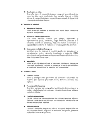 4. Recolección de datos
Desarrollar planes de recolección de datos, incluyendo la consideración de
cómo los datos serán recolectados (por ejemplo, listas de revisión,
técnicas de recolección de datos, recolección automatizada de datos, etc.),
y como serán utilizados. (Aplicar)
C. Sistemas de medición
1. Métodos de medición
Definir y describir métodos de medición para ambos datos, continuos y
discretos. (Comprender)
2. Análisis de sistemas de medición
Usar varios métodos analíticos (por ejemplo, repetibilidad y
reproducibilidad (R&R), correlación, sesgo, linealidad, precisión a la
tolerancia, acuerdo de porcentaje, etc.) para analizar e interpretar la
capacidad de los sistemas de medición en variables y atributos. (Evaluar)
3. Sistemas de medición en la empresa
Identificar como los sistemas de medición pueden ser aplicados en la
mercadotecnia, ventas, ingeniería, investigación y desarrollo (R&D),
administración de la cadena de suministros, satisfacción del cliente, y otras
áreas funcionales. (Comprender)
4. Metrología
Definir y describir elementos de la metrología, incluyendo sistemas de
calibración, trazabilidad a normas de referencia, el control y la integridad
de las normas, y dispositivos de medición, etc. (Comprender)
D. Estadística básica
1. Términos básicos
Definir y distinguir entre parámetros de población y estadísticas de
muestreo (por ejemplo, proporción, media, deviación estándar, etc.)
(Aplicar)
2. Teorema del límite central
Describir y usar este teorema y aplicar la distribución de muestreo de la
media a estadísticas de inferencia, para intervalos de confianza, tablas de
control, etc. (Aplicar)
3. Estadísticas descriptivas
Calcular e interpretar medidas de dispersión y tendencia central, así como
construir e interpretar distribuciones de frecuencia y distribuciones de
frecuencia cumulativa. (Evaluar)
4. Métodos gráficos
Construir e interpretar diagramas y gráficas, incluyendo diagramas de box
plot, diagramas de caja, diagramas de dispersión, histogramas, ploteo de
probabilidad normal, etc. (Evaluar)
 