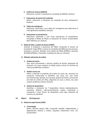 6. Análisis de varianza (ANOVA)
Seleccionar, calcular e interpretar los resultados de ANOVAs. (Evaluar)
7. Evaluaciones de ajuste (chi cuadrada).
Definir, seleccionar e interpretar los resultados de estas evaluaciones.
(Evaluar)
8. Tablas de contingencia
Seleccionar, desarrollar y usar tablas de contingencia para determinar el
nivel significativo estadístico. (Evaluar)
9. Evaluaciones no paramétricas
Seleccionar, desarrollar y usar varias evaluaciones no paramétricas,
incluyendo la Media de Mood, la evaluación de Levene, Kruskal-Wallis,
Mann-Whitney, etc. (Evaluar)
C. Modo de fallos y análisis de efectos (FMEA)
Describir el propósito y elementos del FMEA, incluyendo el número de
prioridad de riesgo (RPN), y evaluar los resultados del FMEA para los procesos,
productos y servicios. Distinguir entre diseño del FMEA (DFMEA) y procesos
del FMEA (PFMEA), e interpretar resultados de cada uno. (Evaluar)
D. Métodos adicionales de análisis
1. Análisis de brecha
Usar varias herramientas y técnicas (análisis de brecha, planeación de
escenario, etc.) para comparar el estado actual y futuro en términos de
métricas predefinidas. (Analizar)
2. Análisis causas raíz
Definir y describir el propósito del análisis de causa raíz, reconocer las
cuestiones involucradas al identificar una causa raíz, usar varias
herramientas (por ejemplo, los 5 porqués, gráficas de Pareto, construcción
del árbol de análisis de fallos, diagramas de causa y efecto, etc.) para
resolver problemas crónicos. (Evaluar)
3. Análisis de desperdicios
Identificar e interpretar los 7 desperdicios clásicos (sobreproducción,
inventario, defectos, sobre-procesamiento, espera, movimiento y
transporte) y otras formas de desperdicio como baja utilización de
recursos, etc. (Analizar)
VII. Mejora [23 Preguntas]
A. Diseño de experimentos (DOE)
1. Terminología
Definir términos básicos DOE, incluyendo variables independientes y
dependientes, factores y niveles, respuesta, tratamiento, error, etc.
(Comprender)
 