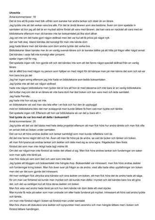 Utveckla
Antal kommentarer: 18
Det är bra att få prata med folk utifrån som kanske har andra tankar och ideér än en lärare.
Jag tyckte inte att det verkar vara bra alls. För det är ändå läraren som ska bedöma. Även om dom spelade in
samtalen så tror jag att det är en mycket större fördel att vara med läraren. det kan vara en nackdel att vara med en
bibliotekarie eftersom man då kanske inte tar boksamtalet på lika stort allvar.
Jag vet inte om det hade gjort någon skillnad men det var kul att få pröva på något nytt.
det var helt okej. ibland kändes det konstigt för man inte kände dom
jaqg hade lärare men det kändes som dom andra tyckte det verka bra.
Bibliotekarier läser kanske mer än en vanlig svensk-lärare och är kanske bättre på att hitta på frågor eller något annat.
Det kändes i varje fall inte konstigt eller pinsamt.
spelar ingen roll för mig.
Det spelade ingen roll, hon gjorde sitt och det kändes inte som att det fanns något speciell skillnad från en vanlig
lärare.
det är alltid bra med någon ny person som hjålper en med något för då kämpar man på mer känns det som och så var
hon bara bra på det
Jag har ingen aning eftersom jag inte hade en bibliotekarie som ledde boksamtalen.
Jag tyckte inte att det var någon skillnad.
hade inte någon bibliotekarie men tycker det är bra att hon är med eleverna och inte bara är en vanlig bibliotekarie.
det kvittar mej iom det är en lärare elr inte bara dom har läst boken och kan vara med och leda samtalet.
Jag hade Pernilla..
jag hade inte hon så jag vet inte.
en bibliotekarie vet vad man ska leta efter i en bok och hur den är uppbyggd
med en bibliotekarie blev det mer avslappnat man kunde lättare få fram vad man tyckte och tänkte.
Det spelade ingen roll. Eftersom att hon var bibliotekarie så var det ju bara ett +.
Vad tyckte du var bra med att delta i boksamtal?
Antal kommentarer: 20
Jag tyckte att det var det bästa med hela detta projektet eftersom att man fick höra hur andra tänkte och man fick ofta
en annan bild av boken under samtalen.
Det var kul att höra andras åsikter och tankar samtidigt som man kunde reflektera runt de.
Att det inte fanns något rätt och fel. Även att man får höra på de andra, se vad de tycker och tänker om boken.
att man fick lyssna på andras tankar och åsikter och dela med sig av sina egna. frågetecken blev lösta.
förstod det som man inte riktigt hade lagt märke till.
Om det var något man inte förstod så redde det oftast ut sig. Man fick höra andras tankar och funderingar om saker
som man själv inte tänkt på.
man fick reda på vem som läst och vem som inte läst.
Jag tyckte att bloggen och boksamtalet inte hängde ihop. Boksamtalet var intressant, man fick höra andras åsikter
och funderingar kring boken. Man fick även svar på frågor av de andra, visst alla hade olika uppfattningar om boken
men det var det som gjorde det intressant.
Att man verkligen fick uttrycka sina känslor och sina åsikter om boken, att man fick höra det de andra hade att säga.
för om man var förbered så kunde man mycket och då kunde man delta i mycket och det kändes bara bra att göra
det, och det va verkligen kul att höra deras åsikter om boken
Man fick veta vad andra hade tänkt på och hur dem kände när dom läste ett visst stycke.
Man kunde få reda på saker som man undrade om eller hade funderat på mycket. Intressant att höra vad andra tyckte
och tänkte.
om man inte förstod något i boken så förstod man under samtalet.
Man fick chans att diskutera sina åsikter och synpunkter med varandra och man hängde lättare med i boken och
förstod lättare handlingen.
 