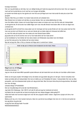 konstigt med boken.
Han var nog det bästa av det hela, han var väldigt trevlig och hade bra argument att komma med. Han var noggrann
med vad han kunde lämna ut och vad han var tvungen att behålla.
ja mycket man lärde sig hur han gjorde och man fick svar på frågot som man inte kunde få reda på av dom från
gruppen
Absolut. Man fick ju en inblick i hur boken hade skrivits och arbetats fram.
Man förstod mer om boken och det blev en annan känsla. Han var också jättetrevlig och rolig.
man fick bättre inblick i boken och kunde fråga honom saker om boken som man inte fick reda på i boksamtalet.
Ja det gjorde det, för då kunde man ställa frågor som man inte alls förstod med boken eller om det var något man
undrade över.
ja det gjorde det för att det finns vissa saker som är meningen att man ej ska förstå och när man prata med han fick
man svar på dom och förstod mer av vad som hände det var både roligt och intressant att träffa han.
Ja, man fick reda på mycket man inte visste och man förstod boken bättre.
jag tyckte det var bra för då fick man se hur han hade tänkt när han hade skrivit
ja han berättade hur han tänkte när han skrev boken och förklarade vissa delar man inte fattade
ja man fick reda på hur han tänkte när han skrev boken.
Nja det vet jag inte. Men vi fick ju chansen att fråga sånt vi undrat över i boken.




Något som du vill tillägga
Antal kommentarer: 11
Jag tror inte att det hade tillfört speciellt mycket eftersom att det hade blivit som att sitta och rita bilder utifrån boken.
-
Detta var ett super projekt, förmodligen ett av de bästa och jag skulle vilja göra om det igen. Genom att jobba med
boken på detta sätt och boksamtalen fick man en bättre syn och förståelse för boken. I boksamtalen fick man se olika
perspektiv, vad mina klasskamrater tyckte och såg på det hela. Man fick även träna lite på att argumentera, lite debatt
kan man väl säga.
verkade tråkigt :D PUSSSSSS
Det var inte jätteroligt att ha det där med filmteknikern...
Jag heter Erik Odeberger. Går i BG1C och står för allt som jag har markerat och skrivit.
nej faktist inte så mycket det var bara kul att göra det men skippa bloggen nästa gång!!!!!!!
nästa bok hade man kunnat ta något som man får ännu djupare inblick i boken. något ännu tyngre och ännu mer
spännande.
Både ja och nej, om vi har mycket med prov, läxor et.c just då så nej verkligen inte men om vi inte har så mycket så
kan jag tänka mig göra det.
nä jag fick fram det jag hade i huvudet
NEEEEEEEEEEEEEJ!
 