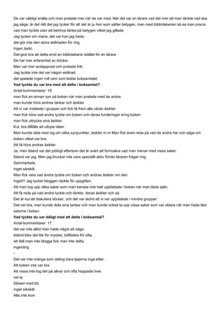 De var väldigt snälla och man pratade mer när de var med. När det var en lärare vad det mer att man tänkte vad ska
jag säga, är det rätt det jag tycker för att det är ju hon som sätter betygen, men med bibliotekarien så sa man precis
vad man tyckte utan att behöva tänka på betygen vilket jag gillade.
Jag tycker om maria, det var hon jag hade.
det gör inte den stora skillnaden för mig.
Ingen åsikt.
Det gick bra att delta emd en bibliotekarie istället för en lärare.
De har mer erfarenhet av böcker.
Man var mer avslappnad och pratade fritt.
Jag tyckte inte det var någon skillnad.
det spelade ingen roll vem som ledde boksamtalet
Vad tyckte du var bra med att delta i boksamtal?
Antal kommentarer: 18
man fick en annan syn på boken när man pratade med de andra
man kunde höra andras tankar och åsikter
Att vi var indelade i grupper och fick få fram alla våran åsikter
man fick höra vad andra tyckte om boken och deras funderingar kring boken
man fick uttrycka sina åsikter
Kul, bra tillfälle att utbyta idéer.
Man kunde dela med sig om olika synpunkter, åsikter m.m Man fick även reda på vad de andra har och säga om
boken vilket var bra.
Att få höra andras åsikter
Ja, men ibland var det jobbigt eftersom det är svårt att formulera vad man menar med vissa saker.
Ibland var jag. Men jag bruckar inte vara speciellt aktiv förrän läraren frågar mig.
Sammarbete.
inget särskilt.
Man fick veta vad andra tyckte om boken och andras åsikter om den.
Inget!!! Jag tycker bloggen räckte för uppgiften.
Att man tog upp olika saker som man kanske inte helt uppfattade i boken när man läste själv.
Att få reda på vad andra tyckte och tänkte, deras åsikter och så.
Det är kul att diskutera böcker, och det var skönt att vi var uppdelade i mindre grupper.
Det var bra, man kunde dela sina tankar och man kunde också ta upp vissa saker som var oklara när man hade läst
sidorna i boken.
Vad tyckte du var dåligt med att delta i boksamtal?
Antal kommentarer: 17
det var inte alltid man hade något att säga
ibland blev det lite för mycket, träffades för ofta.
att ifall man inte blogga fick man inte delta.
ingenting
-
Det var inte många som deltog bara tjejerna inga killar.
Att boken inte var bra
Att vissa inte tog det på allvar och ofta hoppade över.
vet ej
Slöseri med tid.
inget särskilt.
Alla inte kom
 