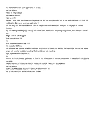 Hur man ska tolka sin egen upplevelse av en bok.
har inte deltagit.
Att det är riktigt jobbigt.
Man ska ha tålamod.
Inget speciellt
MYCKET, man inser hur mycket jobb regissörer har och hur allting ska vara osv. Vi har fått in mer inblick och det har
varit lärorikt. Det var en underbar upplevelse !!
Vet inte riktigt. Att det är svårt kanske. Och att två personer som ska få vara anonyma är dåliga på att komma
överens.
Jag har lärt mig vissa begrepp som jag inte kunnat förut, att använda redigeringsprogrammet, filma från olika vinklar
osv.
Något som du vill tillägga?
Antal kommentarer: 11
Nej
ta en verklighetsbaserad bok !!!!!!!
Alla borde ha fått filma
Välj en bättre bok som har en KÄND författare. Någon som ni har fått bra respons från tonåringar. En som har högre
tempo och som har en bättre handling. Med mer känslor och handling.
Inget jag kan komma på just nu ! :)
Nej
Hoppas att vi kan göra det igen nästa år. Men då ska andra delen av klassen göra en film, så att de också får uppleva
hur det är.
TWLIGHT BOKEN TWILIGHT BOKEN TWILIGHT BOKEN TWILIGHT BVOKEN!!!!!!
har inte deltagit.
DET VAR JÄTTEEEEE ROLIGTTT OCH LÄRORIKKKKKT !!!!
Jag tycker vi ska göra om den här sortens projekt.
 