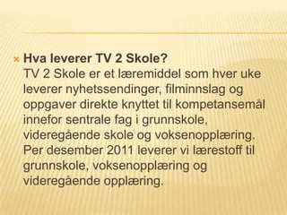    Hva leverer TV 2 Skole?
    TV 2 Skole er et læremiddel som hver uke
    leverer nyhetssendinger, filminnslag og
    oppgaver direkte knyttet til kompetansemål
    innefor sentrale fag i grunnskole,
    videregående skole og voksenopplæring.
    Per desember 2011 leverer vi lærestoff til
    grunnskole, voksenopplæring og
    videregående opplæring.
 