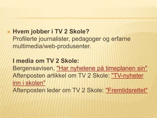    Hvem jobber i TV 2 Skole?
    Profilerte journalister, pedagoger og erfarne
    multimedia/web-produsenter.

    I media om TV 2 Skole:
    Bergensavisen, "Har nyhetene på timeplanen sin"
    Aftenposten artikkel om TV 2 Skole: "TV-nyheter
    inn i skolen"
    Aftenposten leder om TV 2 Skole: "Fremtidsrettet"
 