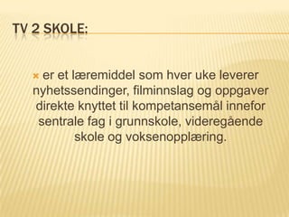 TV 2 SKOLE:


   er et læremiddel som hver uke leverer
  nyhetssendinger, filminnslag og oppgaver
  direkte knyttet til kompetansemål innefor
   sentrale fag i grunnskole, videregående
           skole og voksenopplæring.
 