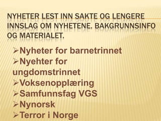 NYHETER LEST INN SAKTE OG LENGERE
INNSLAG OM NYHETENE. BAKGRUNNSINFO
OG MATERIALET.
 Nyheter for barnetrinnet
 Nyehter for
 ungdomstrinnet
 Voksenopplæring
 Samfunnsfag VGS
 Nynorsk
 Terror i Norge
 