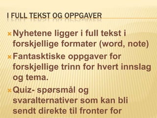 I FULL TEKST OG OPPGAVER

 Nyhetene   ligger i full tekst i
  forskjellige formater (word, note)
 Fantasktiske oppgaver for
  forskjellige trinn for hvert innslag
  og tema.
 Quiz- spørsmål og
  svaralternativer som kan bli
  sendt direkte til fronter for
 