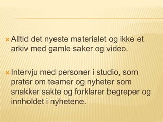  Alltiddet nyeste materialet og ikke et
  arkiv med gamle saker og video.

 Intervjumed personer i studio, som
  prater om teamer og nyheter som
  snakker sakte og forklarer begreper og
  innholdet i nyhetene.
 