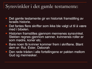 Synsvinkler i det gamle testamente: Det gamle testamente gir en historisk framstilling av Israels historie. Det fantes flere skrifter som ikke ble valgt ut til å være med i bibelen.  Historien framstilles gjennom mennenes synsvinkel. Slekten regnes gjennom sønner, kvinnenes roller er som mødre, koner etc. Bare noen få kvinner kommer frem i skriftene. Blant dem er: Rut, Ester, Deborah Den røde tråden i alle fortellingene er pakten mellom Gud og mennesker.  