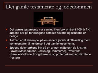 Det gamle testamente og jødedommen Det gamle testamente var samlet til en bok omtrent 100 år f.Kr. Jødene ser på fortellingene som sin historie og skriftene er hellige. Talmud er et eksempel på en senere jødisk skriftsamling med kommentarer til hendelser i det gamle testamente. Jødene deler bøkene inn på en annen måte enn de kristne:  Loven  (ѴǲøԱ, Josva og Dommerne),  Profetene  (Samuelsbøkene, kongebøkene og profetbøkene) og  Skriftene  (resten) 