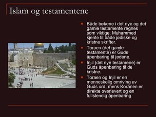 Islam og testamentene Både bøkene i det nye og det gamle testamente regnes som viktige. Muhammed kjente til både jødiske og kristne skrifter. Toraen (det gamle testamente) er Guds åpenbaring til jødene. Injil (det nye testamene) er Guds åpenbaring til de kristne. Toraen og Injil er en menneskelig omriving av Guds ord, mens Koranen er direkte overlevert og en fullstendig åpenbaring. 