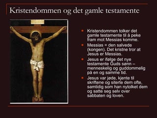 Kristendommen og det gamle testamente Kristendommen tolker det gamle testamente til å peke fram mot Messias komme. Messias = den salvede (kongen). Det kristne tror at Jesus er Messias. Jesus er ifølge det nye testamente Guds sønn – menneskelig og guddommelig på en og samme tid. Jesus var jøde, kjente til skriftene og siterte dem ofte, samtidig som han nytolket dem og satte seg selv over sabbaten og loven. 